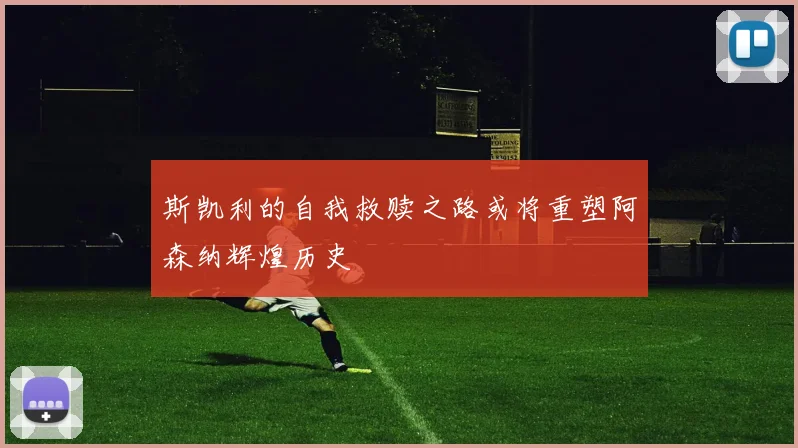 斯凯利的自我救赎之路或将重塑阿森纳辉煌历史