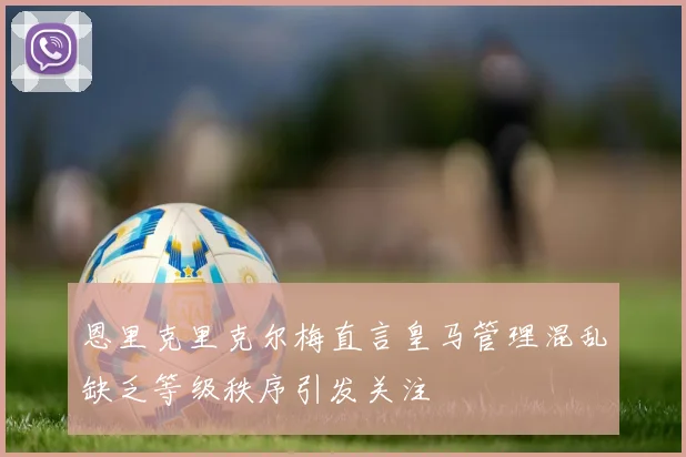 恩里克里克尔梅直言皇马管理混乱缺乏等级秩序引发关注