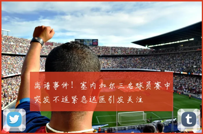 离谱事件！塞内加尔三名球员赛中突发不适紧急送医引发关注