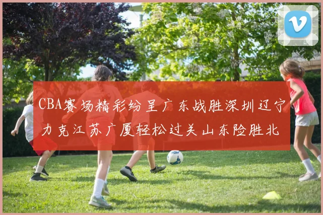 CBA赛场精彩纷呈广东战胜深圳辽宁力克江苏广厦轻松过关山东险胜北京