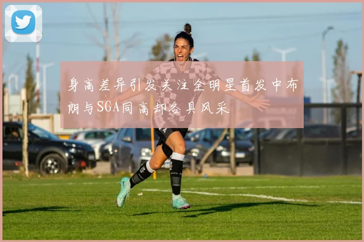 身高差异引发关注全明星首发中布朗与SGA同高却各具风采