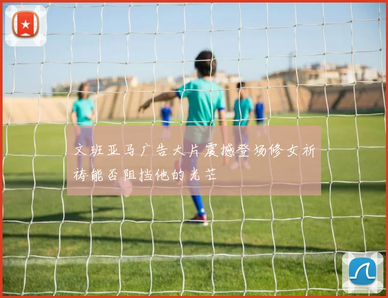 文班亚马广告大片震撼登场修女祈祷能否阻挡他的光芒