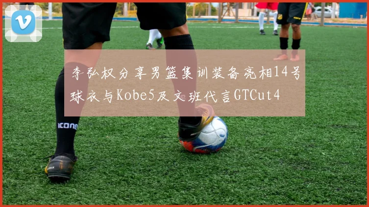 李弘权分享男篮集训装备亮相14号球衣与Kobe5及文班代言GTCut4
