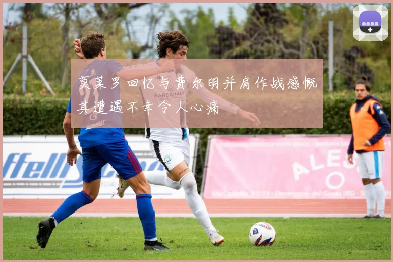 莫莱罗回忆与费尔明并肩作战感慨其遭遇不幸令人心痛