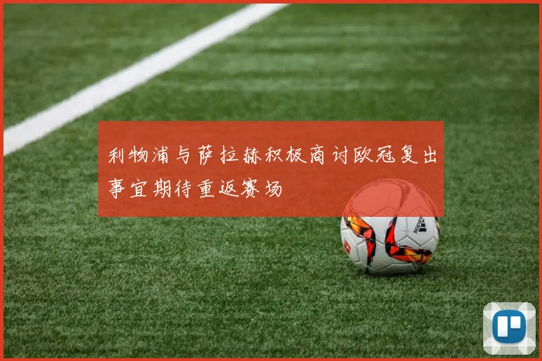 利物浦与萨拉赫积极商讨欧冠复出事宜期待重返赛场