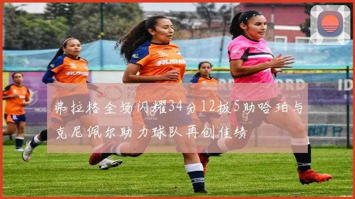 弗拉格全场闪耀34分12板5助哈珀与克尼佩尔助力球队再创佳绩