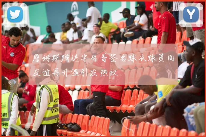 詹姆斯赠送字母哥签名球衣球员间友谊再升温引发热议