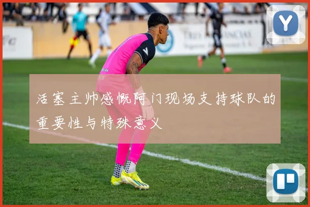 活塞主帅感慨阿门现场支持球队的重要性与特殊意义