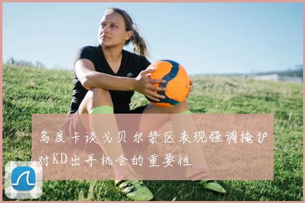乌度卡谈戈贝尔禁区表现强调掩护对KD出手机会的重要性