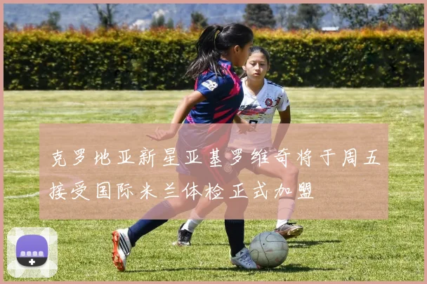 克罗地亚新星亚基罗维奇将于周五接受国际米兰体检正式加盟