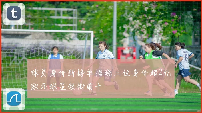 球员身价新榜单揭晓三位身价超2亿欧元球星领衔前十