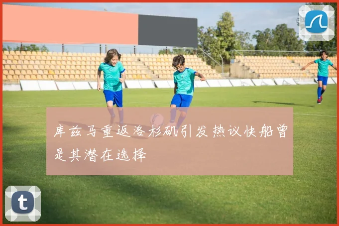 库兹马重返洛杉矶引发热议快船曾是其潜在选择